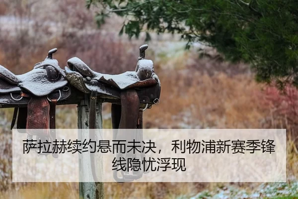 萨拉赫续约悬而未决，利物浦新赛季锋线隐忧浮现