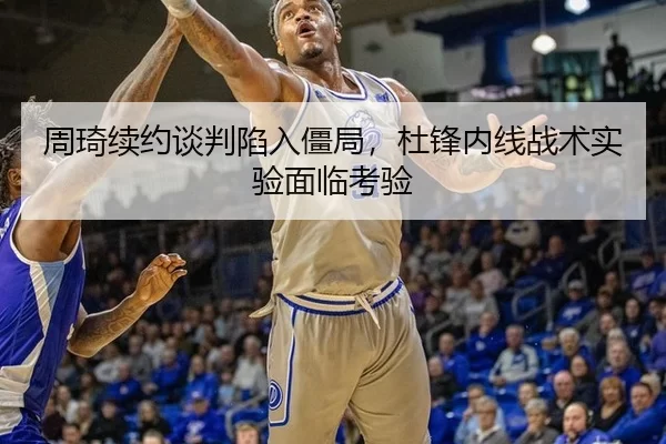 周琦续约谈判陷入僵局，杜锋内线战术实验面临考验
