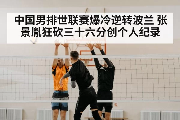 中国男排世联赛爆冷逆转波兰 张景胤狂砍三十六分创个人纪录