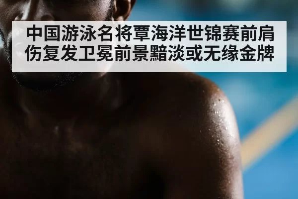 中国游泳名将覃海洋世锦赛前肩伤复发卫冕前景黯淡或无缘金牌